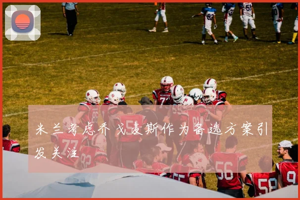 米兰考虑乔戈麦斯作为备选方案引发关注
