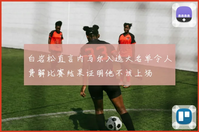 白岩松直言内马尔入选大名单令人费解比赛结果证明他不该上场