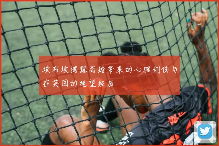 埃布埃揭露离婚带来的心理创伤与在英国的绝望经历