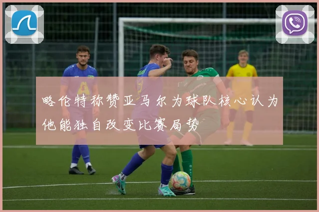略伦特称赞亚马尔为球队核心认为他能独自改变比赛局势