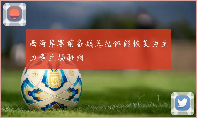 西海岸赛前备战总结体能恢复为主力争主场胜利