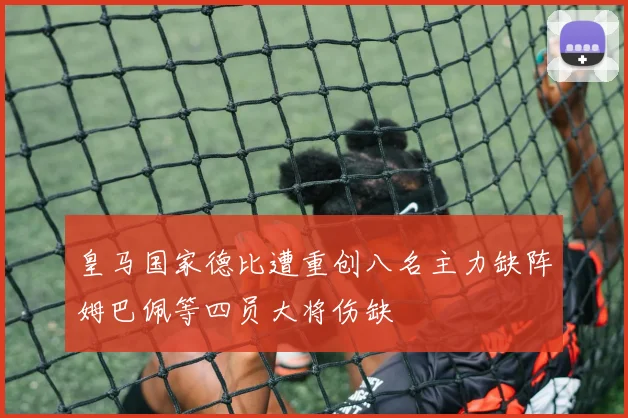 皇马国家德比遭重创八名主力缺阵姆巴佩等四员大将伤缺