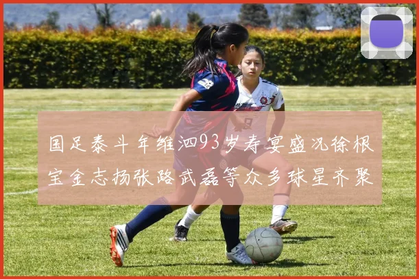 国足泰斗年维泗93岁寿宴盛况徐根宝金志扬张路武磊等众多球星齐聚祝贺