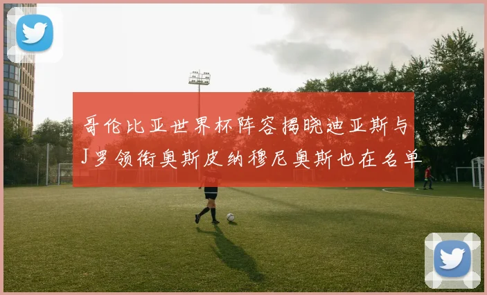 哥伦比亚世界杯阵容揭晓迪亚斯与J罗领衔奥斯皮纳穆尼奥斯也在名单中