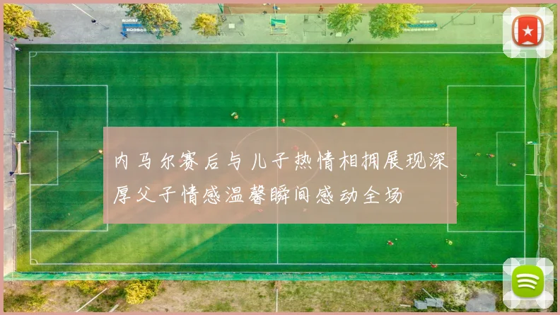 内马尔赛后与儿子热情相拥展现深厚父子情感温馨瞬间感动全场