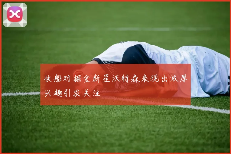 快船对掘金新星沃特森表现出浓厚兴趣引发关注
