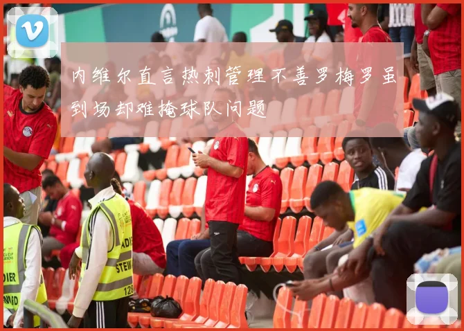 内维尔直言热刺管理不善罗梅罗虽到场却难掩球队问题