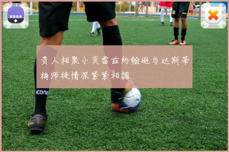 贵人相聚小莫雷兹约翰逊与达斯蒂梅师徒情深紧紧相拥